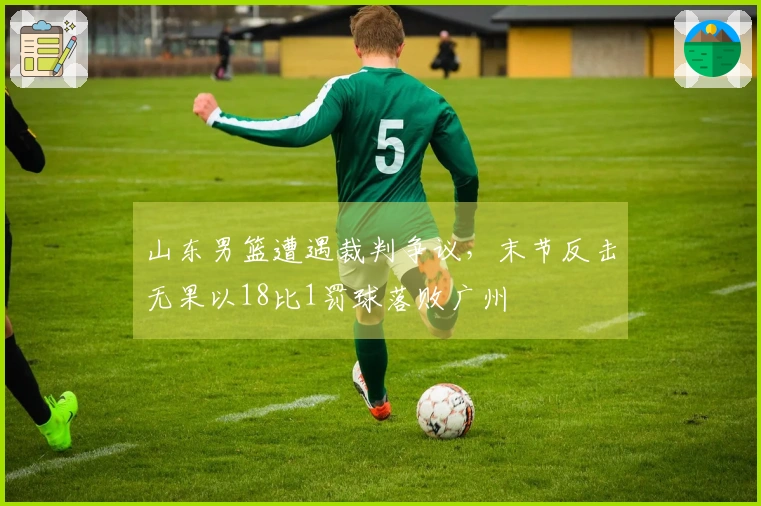 山东男篮遭遇裁判争议，末节反击无果以18比1罚球落败广州