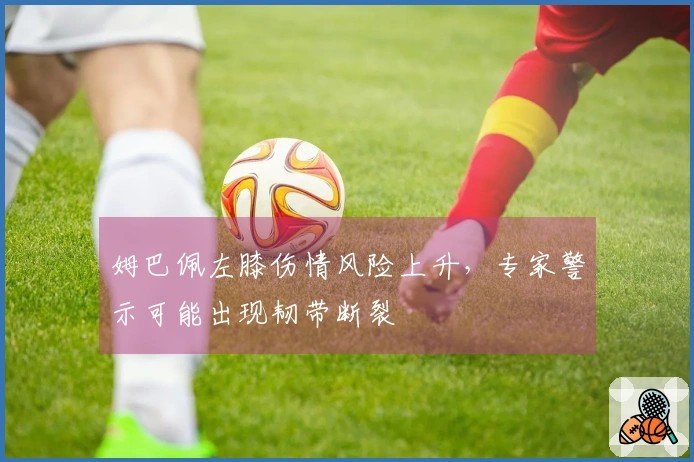 姆巴佩左膝伤情风险上升，专家警示可能出现韧带断裂