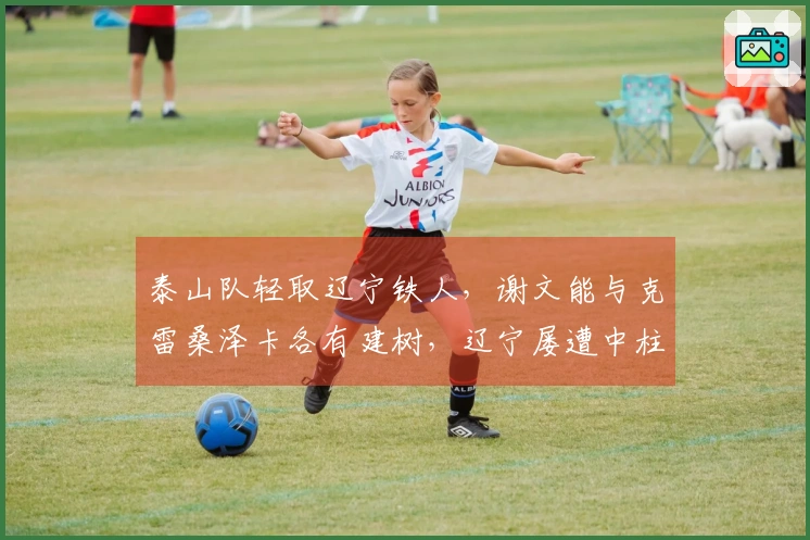 泰山队轻取辽宁铁人，谢文能与克雷桑泽卡各有建树，辽宁屡遭中柱折磨