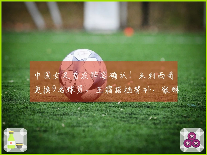 中国女足首发阵容确认！米利西奇更换9名球员，王霜搭档替补，张琳艳入选首发