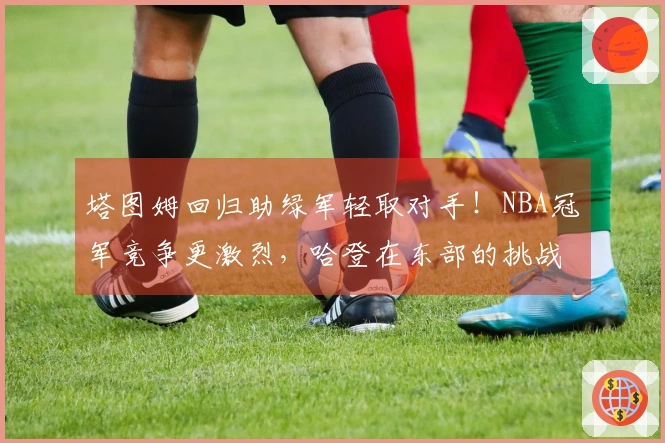 塔图姆回归助绿军轻取对手！NBA冠军竞争更激烈，哈登在东部的挑战加大