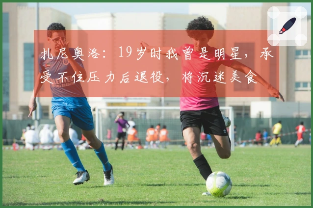 扎尼奥洛：19岁时我曾是明星，承受不住压力后退役，将沉迷美食