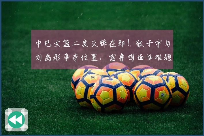 中巴女篮二度交锋在即！张子宇与刘禹彤争夺位置，宫鲁鸣面临难题