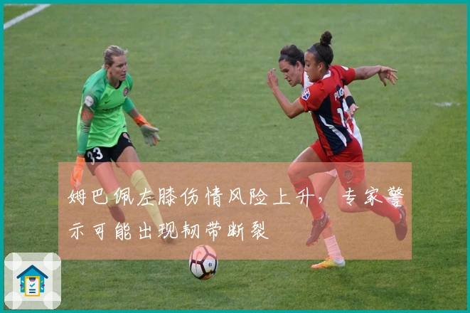 姆巴佩左膝伤情风险上升，专家警示可能出现韧带断裂