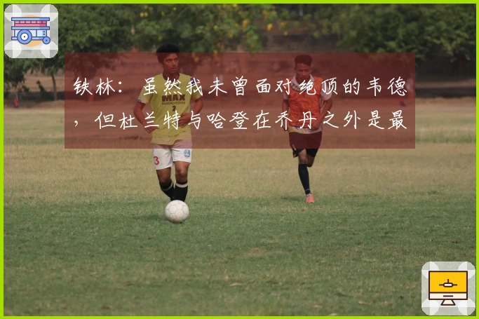 铁林：虽然我未曾面对绝顶的韦德，但杜兰特与哈登在乔丹之外是最出色的得分手