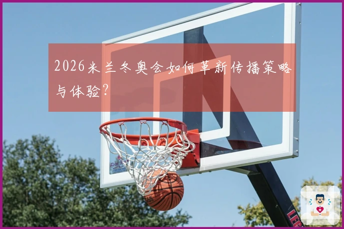 2026米兰冬奥会如何革新传播策略与体验？
