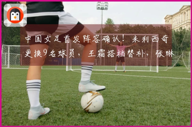 中国女足首发阵容确认！米利西奇更换9名球员，王霜搭档替补，张琳艳入选首发