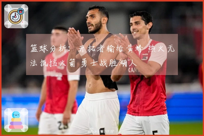 篮球分析：开拓者输给黄蜂 热火无法抵挡火箭 勇士战胜湖人