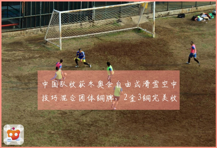 中国队收获冬奥会自由式滑雪空中技巧混合团体铜牌，2金3铜完美收官！