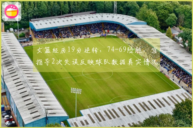 女篮经历19分逆转，74-69险胜，宫指导2次失误反映球队数据真实情况