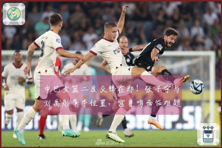 中巴女篮二度交锋在即！张子宇与刘禹彤争夺位置，宫鲁鸣面临难题