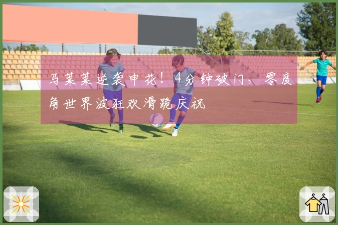 马莱莱逆袭申花！4分钟破门，零度角世界波狂欢滑跪庆祝