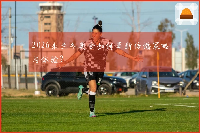 2026米兰冬奥会如何革新传播策略与体验？