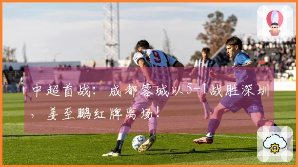 中超首战：成都蓉城以5-1战胜深圳，姜至鹏红牌离场！