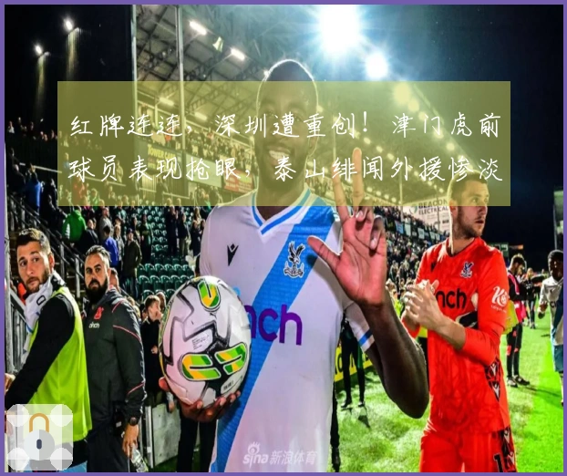 红牌连连，深圳遭重创！津门虎前球员表现抢眼，泰山绯闻外援惨淡，仅两人表现合格